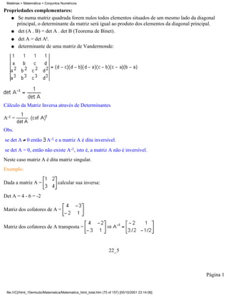 Matérias > Matemática > Conjuntos Numéricos

Propriedades complementares:
   q Se numa matriz quadrada forem nulos todos elementos situados de um mesmo lado da diagonal
     principal, o determinante da matriz será igual ao produto dos elementos da diagonal principal.
   q det (A . B) = det A . det B (Teorema de Binet).

    q   det A = det At.
    q   determinante de uma matriz de Vandermonde:




Cálculo da Matriz Inversa através de Determinantes

A-1 =

Obs.
se det A 0 então A-1 e a matriz A é dita inversível.
se det A = 0, então não existe A-1, isto é, a matriz A não é inversível.
Neste caso matriz A é dita matriz singular.
Exemplo:

Dada a matriz A =                 calcular sua inversa:

Det A = 4 - 6 = -2

Matriz dos cofatores de A =


Matriz dos cofatores de A transposta =



                                                                   22_5



                                                                                                   Página 1


 file:///C|/html_10emtudo/Matematica/Matematica_html_total.htm (75 of 157) [05/10/2001 23:14:06]
 