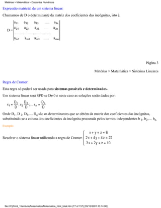 Matérias > Matemática > Conjuntos Numéricos

Expressão matricial de um sistema linear:
Chamamos de D o determinante da matriz dos coeficientes das incógnitas, isto é,



   D=




                                                                                                                   Página 3

                                                                                   Matérias > Matemática > Sistemas Lineares


Regra de Cramer:
Esta regra só poderá ser usada para sistemas possíveis e determinados.
Um sistema linear será SPD se D 0 e neste caso as soluções serão dadas por:




Onde D1, D 2, D3,.... Dn são os determinantes que se obtém da matriz dos coeficientes das incógnitas,
substituindo-se a coluna dos coeficientes da incógnita procurada pelos termos independentes b 1, b2,.... bn.
Exemplo:



Resolver o sistema linear utilizando a regra de Cramer




 file:///C|/html_10emtudo/Matematica/Matematica_html_total.htm (77 of 157) [05/10/2001 23:14:06]
 