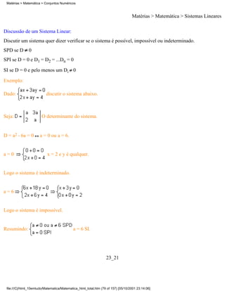 Matérias > Matemática > Conjuntos Numéricos



                                                                                   Matérias > Matemática > Sistemas Lineares

Discussão de um Sistema Linear:
Discutir um sistema quer dizer verificar se o sistema é possível, impossível ou indeterminado.
SPD se D       0
SPI se D = 0 e D1 = D2 = ...Dn = 0

SI se D = 0 e pelo menos um Di 0

Exemplo:

Dado:                      discutir o sistema abaixo.



Seja:                   O determinante do sistema.


D = a2 - 6a = 0        a = 0 ou a = 6.


a=0                        x = 2 e y é qualquer.


Logo o sistema é indeterminado.


a=6


Logo o sistema é impossível.


Resumindo:                                   a = 6 SI.




                                                                  23_21




 file:///C|/html_10emtudo/Matematica/Matematica_html_total.htm (79 of 157) [05/10/2001 23:14:06]
 