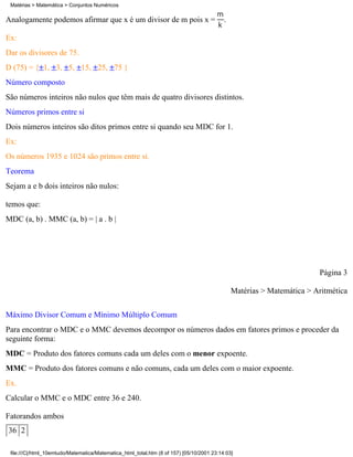 Matérias > Matemática > Conjuntos Numéricos

Analogamente podemos afirmar que x é um divisor de m pois x =                              .

Ex:
Dar os divisores de 75.
D (75) = { 1, 3, 5, 15, 25, 75 }
Número composto
São números inteiros não nulos que têm mais de quatro divisores distintos.
Números primos entre si
Dois números inteiros são ditos primos entre si quando seu MDC for 1.
Ex:
Os números 1935 e 1024 são primos entre si.
Teorema
Sejam a e b dois inteiros não nulos:

temos que:
MDC (a, b) . MMC (a, b) = | a . b |




                                                                                                                        Página 3

                                                                                               Matérias > Matemática > Aritmética

Máximo Divisor Comum e Mínimo Múltiplo Comum
Para encontrar o MDC e o MMC devemos decompor os números dados em fatores primos e proceder da
seguinte forma:
MDC = Produto dos fatores comuns cada um deles com o menor expoente.
MMC = Produto dos fatores comuns e não comuns, cada um deles com o maior expoente.
Ex.
Calcular o MMC e o MDC entre 36 e 240.

Fatorandos ambos
36 2

 file:///C|/html_10emtudo/Matematica/Matematica_html_total.htm (8 of 157) [05/10/2001 23:14:03]
 