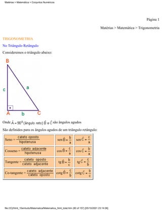 Matérias > Matemática > Conjuntos Numéricos




                                                                                                                     Página 1

                                                                                        Matérias > Matemática > Trigonometria

TRIGONOMETRIA
No Triângulo Retângulo
Consideremos o triângulo abaixo:




Onde                                         são ângulos agudos

São definidos para os ângulos agudos de um triângulo retângulo:

 Seno =                                          sen              sen


 Cosseno =                                      cos               cos

 Tangente =                                       tg               tg

 Co-tangente =                                  cotg             cotg




 file:///C|/html_10emtudo/Matematica/Matematica_html_total.htm (80 of 157) [05/10/2001 23:14:06]
 