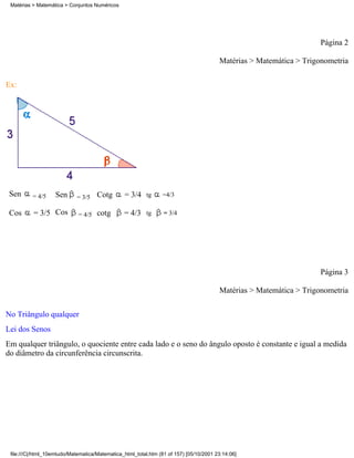 Matérias > Matemática > Conjuntos Numéricos




                                                                                                                     Página 2

                                                                                        Matérias > Matemática > Trigonometria

Ex:




 Sen      = 4/5    Sen      = 3/5    Cotg       = 3/4     tg    =4/3

 Cos      = 3/5 Cos          = 4/5   cotg       = 4/3     tg     = 3/4




                                                                                                                     Página 3

                                                                                        Matérias > Matemática > Trigonometria

No Triângulo qualquer
Lei dos Senos
Em qualquer triângulo, o quociente entre cada lado e o seno do ângulo oposto é constante e igual a medida
do diâmetro da circunferência circunscrita.




 file:///C|/html_10emtudo/Matematica/Matematica_html_total.htm (81 of 157) [05/10/2001 23:14:06]
 
