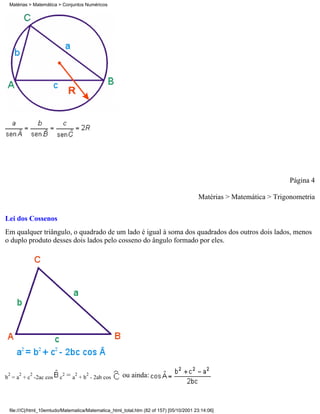 Matérias > Matemática > Conjuntos Numéricos




                                                                                                                     Página 4

                                                                                        Matérias > Matemática > Trigonometria

Lei dos Cossenos
Em qualquer triângulo, o quadrado de um lado é igual à soma dos quadrados dos outros dois lados, menos
o duplo produto desses dois lados pelo cosseno do ângulo formado por eles.




 2   2    2
b = a + c -2ac cos      c
                         2   = a2 + b2 - 2ab cos     ou ainda:



 file:///C|/html_10emtudo/Matematica/Matematica_html_total.htm (82 of 157) [05/10/2001 23:14:06]
 