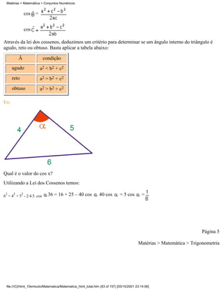 Matérias > Matemática > Conjuntos Numéricos


                 cos =


                 cos

Através da lei dos cossenos, deduzimos um critério para determinar se um ângulo interno do triângulo é
agudo, reto ou obtuso. Basta aplicar a tabela abaixo:

          Â               condição
      agudo              a2 < b2 + c2
      reto               a2 = b2 + c2
      obtuso             a2 > b2 + c2

Ex:




Qual é o valor do cos x?
Utilizando a Lei dos Cossenos temos:

 2    2      2
6 = 4 + 5 - 2.4.5. cos       36 = 16 + 25 – 40 cos            40 cos        = 5 cos        =




                                                                                                                     Página 5

                                                                                        Matérias > Matemática > Trigonometria




 file:///C|/html_10emtudo/Matematica/Matematica_html_total.htm (83 of 157) [05/10/2001 23:14:06]
 