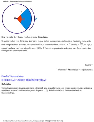 Matérias > Matemática > Conjuntos Numéricos




Se c = r então        = 1, que recebeu o nome de radiano.
O radical radius vem do latim e quer dizer raio, o sufixo ano adjetiva o substantivo. Radiano é razão entre
dois comprimentos, portanto, não tem dimensão, é um número real. Se c = 2                            então        , ou seja, o
número real que expressa o ângulo raso (180º) é                    Esta correspondência será usada para fazer conversões
entre graus e os números reais.




                                                                                                                     Página 7

                                                                                        Matérias > Matemática > Trigonometria

Círculos Trigonométricos
O CICLO E AS FUNÇÕES TRIGONOMÉTRICAS
Definições
Consideremos num sistema cartesiano ortogonal, uma circunferência com centro na origem, raio unitário e
sentido de percurso anti-horário a partir do ponto (1;0). Tal circunferência é denominada ciclo
trigonométrico.




 file:///C|/html_10emtudo/Matematica/Matematica_html_total.htm (85 of 157) [05/10/2001 23:14:06]
 