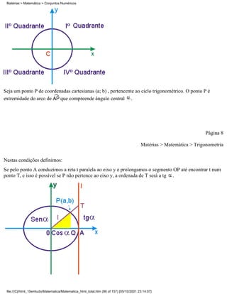 Matérias > Matemática > Conjuntos Numéricos




Seja um ponto P de coordenadas cartesianas (a; b) , pertencente ao ciclo trigonométrico. O ponto P é
extremidade do arco de    que compreende ângulo central .




                                                                                                                     Página 8

                                                                                        Matérias > Matemática > Trigonometria


Nestas condições definimos:
Se pelo ponto A conduzimos a reta t paralela ao eixo y e prolongamos o segmento OP até encontrar t num
ponto T, e isso é possível se P não pertence ao eixo y, a ordenada de T será a tg .




 file:///C|/html_10emtudo/Matematica/Matematica_html_total.htm (86 of 157) [05/10/2001 23:14:07]
 