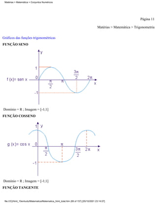 Matérias > Matemática > Conjuntos Numéricos




                                                                                                                   Página 11

                                                                                        Matérias > Matemática > Trigonometria

Gráficos das funções trigonométricas
FUNÇÃO SENO




Domínio = R ; Imagem = [-1;1]
FUNÇÃO COSSENO




Domínio = R ; Imagem = [-1;1]
FUNÇÃO TANGENTE


 file:///C|/html_10emtudo/Matematica/Matematica_html_total.htm (89 of 157) [05/10/2001 23:14:07]
 