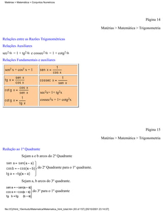 Matérias > Matemática > Conjuntos Numéricos




                                                                                                                   Página 14

                                                                                        Matérias > Matemática > Trigonometria

Relações entre as Razões Trigonométricas
Relações Auxiliares
sec2    = 1 + tg2        e cossec2       = 1 + cotg2
Relações Fundamentais e auxiliares

 sen2 x + cos2 x = 1




                                 sec2x= 1+ tg2x
                                 cossec2x = 1+ cotg2x




                                                                                                                   Página 15

                                                                                        Matérias > Matemática > Trigonometria

Redução ao 1º Quadrante
                Sejam a e b arcos do 2º Quadrante


                               do 2º Quadrante para o 1º quadrante.


                Sejam a, b arcos do 3º quadrante.

                          do 3º para o 1º quadrante



 file:///C|/html_10emtudo/Matematica/Matematica_html_total.htm (93 of 157) [05/10/2001 23:14:07]
 