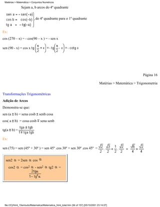 Matérias > Matemática > Conjuntos Numéricos

                Sejam a, b arcos do 4º quadrante


                             do 4º quadrante para o 1º quadrante


Ex:
cos (270 – x) = - cos(90 – x ) = - sen x

sen (90 - x) = cos x




                                                                                                                   Página 16

                                                                                        Matérias > Matemática > Trigonometria

Transformações Trigonométricas
Adição de Arcos
Demonstra-se que:
sen (a    b) = sena cosb senb cosa
cos( a b) = cosa cosb             sena senb

tg(a b) =

Ex:

sen (75) = sen (45º + 30º ) = sen 45º .cos 30º + sen 30º .cos 45º =


  sen2       = 2sen        cos
      cos2     = cos2        - sen2      tg2       =




 file:///C|/html_10emtudo/Matematica/Matematica_html_total.htm (94 of 157) [05/10/2001 23:14:07]
 