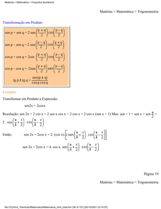 Matérias > Matemática > Conjuntos Numéricos



                                                                                        Matérias > Matemática > Trigonometria

Transformação em Produto

 sen p + sen q = 2 sen


 sen p – sen q = 2 sen


 cos p + cos q = 2cos


 cos p – cos q = -2sen


          tg p tg q =


Exemplo:
Transformar em Produto a Expressão:
                   sen2x + 2cosx.

Resolução: sen 2x + 2 cos x = 2 sen x cos x + 2 cos x = 2 cos x (sen x + 1) Mas: sen + 1 = sen x + sen                    =

2 . sen


Então:            sen 2x + 2cos x = 2. (cos x).


                 sen 2x + 2cos x = 4. cos x. sen




                                                                                                                   Página 19

                                                                                        Matérias > Matemática > Trigonometria




 file:///C|/html_10emtudo/Matematica/Matematica_html_total.htm (96 of 157) [05/10/2001 23:14:07]
 