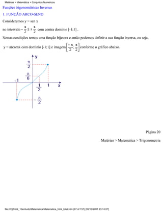 Matérias > Matemática > Conjuntos Numéricos

Funções trigonométricas Inversas
1. FUNÇÃO ARCO-SENO
Consideremos y = sen x

no intervalo                  com contra domínio [-1;1] .

Nestas condições temos uma função bijetora e então podemos definir a sua função inversa, ou seja,

y = arcsenx com domínio [-1;1] e imagem                              conforme o gráfico abaixo.




                                                                                                                   Página 20

                                                                                        Matérias > Matemática > Trigonometria




 file:///C|/html_10emtudo/Matematica/Matematica_html_total.htm (97 of 157) [05/10/2001 23:14:07]
 