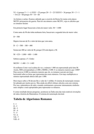 VI = 6 porque 5 + 1 = 6 XXV = 25 porque 20 + 5 = 25 XXXVI = 36 porque 30 + 5 + 1
= 36 LX = 60 porque 50 + 10 = 60

Ao lermos o cartaz, ficamos sabendo que o exercíto de Roma fez numa certa época
MCDV prisioneiros de guerra. Para ler um número como MCDV, veja os cálculos que
os romanos faziam:

Em primeiro lugar buscavam a letra de maior valor. M = 1.000

Como antes de M não tinha nenhuma letra, buscavam a segunda letra de maior valor.

D = 500

Depois tiravam de D o valor da letra que vem antes.

D – C = 500 – 100 = 400

Somavam 400 ao valor de M, porque CD está depois e M.

M + CD = 1.000 + 400 = 1.400

Sobrava apenas o V. Então:

MCDV = 1.400 + 5= 1.405

Os milhares Como você acabou de ver, o número 1.000 era representado pela letra M.
Assim, MM correspondiam a 2.000 e MMM a 3.000. E os números maiores que 3.000?
Para escrever 4.000 ou números maiores que ele, os romanos usavam um traço
horizontal sobre as letras que representavam esses números. Um traço multiplicava o
número representado abaixo dele por 1.000.

Dois traços sobre o M davam-lhe o valor de 1 milhão. O sistema de numeração romano
foi adotado por muitos povos. Mas ainda era difícil efetuar cálculos com este sistema.
Por isso, matemáticos de todo o mundo continuaram a procurar intensamente símbolos
mais simples e mais apropriados para representar os números.

E como resultado dessas pesquisas, aconteceu na Índia uma das mais notáveis invenções
de toda a história da Matemática: O sistema de numeração decimal.

Tabela de Algarismos Romanos
I-1
II - 2
III - 3
IV - 4
V-5
VI - 6
VII - 7
VIII - 8
 