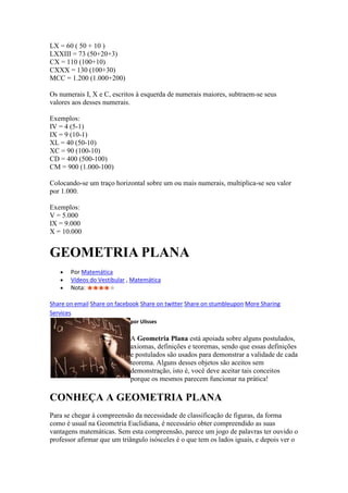 LX = 60 ( 50 + 10 )
LXXIII = 73 (50+20+3)
CX = 110 (100+10)
CXXX = 130 (100+30)
MCC = 1.200 (1.000+200)

Os numerais I, X e C, escritos à esquerda de numerais maiores, subtraem-se seus
valores aos desses numerais.

Exemplos:
IV = 4 (5-1)
IX = 9 (10-1)
XL = 40 (50-10)
XC = 90 (100-10)
CD = 400 (500-100)
CM = 900 (1.000-100)

Colocando-se um traço horizontal sobre um ou mais numerais, multiplica-se seu valor
por 1.000.

Exemplos:
V = 5.000
IX = 9.000
X = 10.000


GEOMETRIA PLANA
       Por Matemática
       Vídeos do Vestibular , Matemática
       Nota:

Share on email Share on facebook Share on twitter Share on stumbleupon More Sharing
Services
                             por Ulisses

                             A Geometria Plana está apoiada sobre alguns postulados,
                             axiomas, definições e teoremas, sendo que essas definições
                             e postulados são usados para demonstrar a validade de cada
                             teorema. Alguns desses objetos são aceitos sem
                             demonstração, isto é, você deve aceitar tais conceitos
                             porque os mesmos parecem funcionar na prática!

CONHEÇA A GEOMETRIA PLANA
Para se chegar à compreensão da necessidade de classificação de figuras, da forma
como é usual na Geometria Euclidiana, é necessário obter compreendido as suas
vantagens matemáticas. Sem esta compreensão, parece um jogo de palavras ter ouvido o
professor afirmar que um triângulo isósceles é o que tem os lados iguais, e depois ver o
 