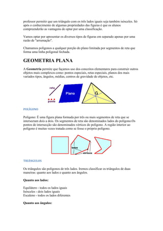 professor permitir que um triângulo com os três lados iguais seja também isósceles. Só
após o conhecimento de algumas propriedades das figuras é que os alunos
compreenderão as vantagens de optar por uma classificação.

Vamos optar por apresentar os diversos tipos de figuras em separado apenas por uma
razão de "arrumação".

Chamamos polígonos a qualquer porção do plano limitada por segmentos de reta que
forma uma linha poligonal fechada.

GEOMETRIA PLANA
A Geometria permite que façamos uso dos conceitos elementares para construir outros
objetos mais complexos como: pontos especiais, retas especiais, planos dos mais
variados tipos, ângulos, médias, centros de gravidade de objetos, etc.




POLÍGONO

Polígono: É uma figura plana formada por três ou mais segmentos de reta que se
intersectam dois a dois. Os segmentos de reta são denominados lados do polígono.Os
pontos de intersecção são denominados vértices do polígono. A região interior ao
polígono é muitas vezes tratada como se fosse o próprio polígono.




TRIÂNGULOS

Os triângulos são polígonos de três lados. Iremos classificar os triângulos de duas
maneiras: quanto aos lados e quanto aos ângulos.

Quanto aos lados:

Equilátero - todos os lados iguais
Isósceles - dois lados iguais
Escaleno - todos os lados diferentes

Quanto aos ângulos:
 