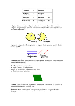 Pentágono       5       Hexágono         6

                   Heptágono       7        Octógono        8

                   Eneágono        9        Decágono       10

                  Undecágono       11     Dodecágono       12


Polígono não convexo: Um polígono é dito não convexo se dados dois pontos do
polígono, o segmento que tem estes pontos como extremidades, contiver pontos que
estão fora do polígono.




Segmentos congruentes: Dois segmentos ou ângulos são congruentes quando têm as
mesmas medidas.




Paralelogramo: É um quadrilátero cujos lados opostos são paralelos. Pode-se mostrar
que num paralelogramo:

Os lados opostos são congruentes;
Os ângulos opostos são congruentes;
A soma de dois ângulos consecutivos vale 180o;
As diagonais cortam-se ao meio.




Losango: Paralelogramo que tem todos os quatro lados congruentes. As diagonais de
um losango formam um ângulo de 90o.

Retângulo: É um paralelogramo com quatro ângulos retos e dois pares de lados
paralelos.
 