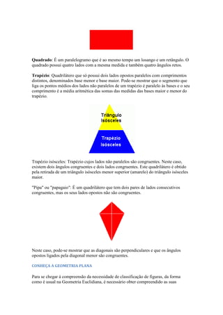 Quadrado: É um paralelogramo que é ao mesmo tempo um losango e um retângulo. O
quadrado possui quatro lados com a mesma medida e também quatro ângulos retos.

Trapézio: Quadrilátero que só possui dois lados opostos paralelos com comprimentos
distintos, denominados base menor e base maior. Pode-se mostrar que o segmento que
liga os pontos médios dos lados não paralelos de um trapézio é paralelo às bases e o seu
comprimento é a média aritmética das somas das medidas das bases maior e menor do
trapézio.




Trapézio isósceles: Trapézio cujos lados não paralelos são congruentes. Neste caso,
existem dois ângulos congruentes e dois lados congruentes. Este quadrilátero é obtido
pela retirada de um triângulo isósceles menor superior (amarelo) do triângulo isósceles
maior.

"Pipa" ou "papagaio": É um quadrilátero que tem dois pares de lados consecutivos
congruentes, mas os seus lados opostos não são congruentes.




Neste caso, pode-se mostrar que as diagonais são perpendiculares e que os ângulos
opostos ligados pela diagonal menor são congruentes.

CONHEÇA A GEOMETRIA PLANA

Para se chegar à compreensão da necessidade de classificação de figuras, da forma
como é usual na Geometria Euclidiana, é necessário obter compreendido as suas
 