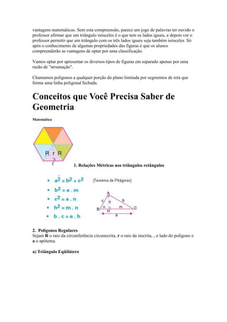 vantagens matemáticas. Sem esta compreensão, parece um jogo de palavras ter ouvido o
professor afirmar que um triângulo isósceles é o que tem os lados iguais, e depois ver o
professor permitir que um triângulo com os três lados iguais seja também isósceles. Só
após o conhecimento de algumas propriedades das figuras é que os alunos
compreenderão as vantagens de optar por uma classificação.

Vamos optar por apresentar os diversos tipos de figuras em separado apenas por uma
razão de "arrumação".

Chamamos polígonos a qualquer porção do plano limitada por segmentos de reta que
forma uma linha poligonal fechada.


Conceitos que Você Precisa Saber de
Geometria
Matemática




                       1. Relações Métricas nos triângulos retângulos




2. Polígonos Regulares
Sejam R o raio da circunferência circunscrita, r o raio da inscrita, , o lado do polígono e
a o apótema.

a) Triângulo Eqüilátero
 
