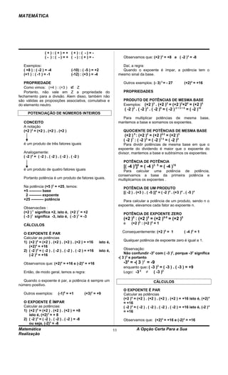 MATEMÁTICA




                   (+):(+)=+ (+):( -)=-
                   (- ):( -)=+ ( -):(+)=-                                       Observamos que: (+2 )3 = +8 e ( -2 )3 = -8

   Exemplos:                                                                   Daí, a regra:
   ( +8 ) : ( -2 ) = -4                 (-10) : ( -5 ) = +2                    Quando o expoente é ímpar, a potência tem o
   (+1 ) : ( -1 ) = -1                  (-12) : (+3 ) = -4                   mesmo sinal da base.

   PROPRIEDADE                                                                  Outros exemplos: (- 3) 3 = - 27               (+2)4 = +16
   Como vimos: (+4 ) : (+3 ) ∉ Z
   Portanto, não vale em Z a propriedade do                                     PROPRIEDADES
fechamento para a divisão. Alem disso, também não
são válidas as proposições associativa, comutativa e                            PRODUTO DE POTÊNCIAS DE MESMA BASE
do elemento neutro.                                                             Exemplos: (+2 )3 . (+2 )2 = (+2 )3+22 = (+2 )5
                                                                                ( -2 )2 . ( -2 )3 . ( -2 )5 = ( -2 ) 2 + 3 + 5 = ( -2 )10
      POTENCIAÇÃO DE NÚMEROS INTEIROS
                                                                               Para multiplicar potências de mesma                          base,
   CONCEITO                                                                  mantemos a base e somamos os expoentes.
   A notação
   (+2 )3 = (+2 ) . (+2 ) . (+2 )                                               QUOCIENTE DE POTÊNCIAS DE MESMA BASE
                                                                                 (+2 ) 5 : (+2 )2 = (+2 )5-2 = (+2 )3
                                                                                ( -2 )7 : ( -2 )3 = ( -2 )7-3 = ( -2 )4
   é um produto de três fatores iguais                                           Para dividir potências de mesma base em que o
                                                                             expoente do dividendo é maior que o expoente do
   Analogamente:                                                             divisor, mantemos a base e subtraímos os expoentes.
   ( -2 )4 = ( -2 ) . ( -2 ) . ( -2 ) . ( -2 )
                                                                                POTÊNCIA DE POTÊNCIA
                                                                                [( -4 )3]5 = ( -4 )3 . 5 = ( -4 )15
   é um produto de quatro fatores iguais                                        Para calcular uma potência de potência,
                                                                             conservamos a base da primeira potência e
   Portanto potência é um produto de fatores iguais.                         multiplicamos os expoentes .
   Na potência (+5 )2 = +25, temos:                                             POTÊNCIA DE UM PRODUTO
   +5 ---------- base                                                           [( -2 ) . (+3 ) . ( -5 )]4 = ( -2 )4 . (+3 )4 . ( -5 )4
    2 ---------- expoente
   +25 ---------- potência                                                      Para calcular a potência de um produto, sendo n o
                                                                             expoente, elevamos cada fator ao expoente n.
   Observacões :
   (+2 ) 1 significa +2, isto é, (+2 )1 = +2                                    POTÊNCIA DE EXPOENTE ZERO
   ( -3 )1 significa -3, isto é, ( -3 )1 = -3
                                                                                (+2 )5 : (+2 )5 = (+2 )5-5 = (+2 )0
   CÁLCULOS                                                                     e     (+2 )5 : (+2 )5 = 1

   O EXPOENTE É PAR                                                            Consequentemente: (+2 )0 = 1                   ( -4 )0 = 1
   Calcular as potências
   1) (+2 )4 = (+2 ) . (+2 ) . (+2 ) . (+2 ) = +16            isto é,           Qualquer potência de expoente zero é igual a 1.
      (+2)4 = +16
   2) ( -2 )4 = ( -2 ) . ( -2 ) . ( -2 ) . ( -2 ) = +16       isto é,            Observação:
      (-2 )4 = +16                                                               Não confundir -32 com ( -3 )2, porque -32 significa
                                                                             -( 3 )2 e portanto
   Observamos que: (+2)4 = +16 e (-2)4 = +16                                    -32 = -( 3 )2 = -9
                                                                                enquanto que: ( -3 )2 = ( -3 ) . ( -3 ) = +9
   Então, de modo geral, temos a regra:                                         Logo: -3 2 ≠ ( -3 )2

  Quando o expoente é par, a potência é sempre um                                                      CÁLCULOS
número positivo.
                                                                                O EXPOENTE É PAR
   Outros exemplos:          (-1)6 = +1          (+3)2 = +9                     Calcular as potências
                                                                                (+2 )4 = (+2 ) . (+2 ) . (+2 ) . (+2 ) = +16 isto é, (+2) 4
  O EXPOENTE É ÍMPAR                                                            = +16
  Calcular as potências:                                                        ( -2 )4 = ( -2 ) . ( -2 ) . ( -2 ) . ( -2 ) = +16 isto é, (-2 ) 4
  1) (+2 )3 = (+2 ) . (+2 ) . (+2 ) = +8                                        = +16
     isto é, (+2)3 = + 8
  2) ( -2 )3 = ( -2 ) . ( -2 ) . ( -2 ) = -8                                    Observamos que: (+2)4 = +16 e (-2)4 = +16
     ou seja, (-2)3 = -8
Matemática                                                              11                A Opção Certa Para a Sua
Realização
 