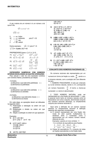 MATEMÁTICA




                                                                                                         -(-3) - [-4 ] =
   A raiz n-ésima de um número b é um número a tal                                                       +3 + 4 = 7
que an = b.
                                                                                                    4)   –2( -3 –1)2 +3 . ( -1 – 3)3 + 4
                          n
                              b = a ⇒ an = b                                                             -2 . ( -4 )2 + 3 . ( - 4 )3 + 4 =
                                                                                                         -2 . (+16) + 3 . (- 64) + 4               =
          5
              32 = 2                                                                                     -32 – 192 + 4 =
                                                                                                         -212 + 4 = - 208
  5                       índice
  32                      radicando                       pois 25 = 32                              5)   (-288) : (-12)2 - (-125) : ( -5 )2 =
                                                                                                         (-288) : (+144) - (-125) : (+25) =
                          raiz
                                                                                                         (-2 ) - (- 5 ) = -2 + 5 = +3
  2                       radical
                                                                                                    6)   (-10 - 8) : (+6 ) - (-25) : (-2 + 7 ) =
  Outros exemplos :                              3
                                                     8 = 2 pois 2 3 = 8                                  (-18) : (+6 ) - (-25) : (+5 ) =
   3
       − 8 = - 2 pois ( -2 )3 = -8                                                                       -3 - (- 5) =
                                                                                                         - 3 + 5 = +2
  PROPRIEDADES (para a                                 ≥ 0, b ≥ 0)                                  7)   –52 : (+25) - (-4 )2 : 24 - 12 =
                              m: p
  1ª)     m
              a   n
                          =           a   n: p             15
                                                                310
                                                                        = 3
                                                                         3    2
                                                                                                         -25 : (+25) - (+16) : 16 - 1 =
                                                                                                         -1 - (+1) –1 = -1 -1 –1 = -3
  2ª)     n
              a⋅b = a ⋅ b     n       n
                                                                6 = 2⋅ 3
                                                                     4
                                                                 5      5                           8)   2 . ( -3 )2 + (-40) : (+2)3 - 22 =
  3ª)     n
              a:b = n a :n b                               4       =4                                    2 . (+9 ) + (-40) : (+8 ) - 4 =
                                                                16     16
                                                                                                         +18 + (-5) - 4 =
  4ª)     ( a)
          m
                      n
                          = m an                           ( x)
                                                           3
                                                                    5
                                                                        = 3 x5                           + 18 - 9 = +9
  5ª)     m n
                  a = m⋅n a                                6
                                                                    3 = 12 3
                                                                                                  CONJUNTO DOS NÚMEROS RACIONAIS (Q)
   EXPRESSÕES NUMÉRICAS COM NÚMEROS
                                                                                                    Os números racionais são representados por um
INTEIROS ENVOLVENDO AS QUATRO OPERAÇÕES
   Para calcular o valor de uma expressão numérica                                                                                                 a
                                                                                                 numeral em forma de fração ou razão,                , sendo a e
com números inteiros, procedemos por etapas.                                                                                                       b
                                                                                                 b números naturais, com a condição de b ser diferente
  1ª ETAPA:                                                                                      de zero.
   a) efetuamos o que está entre parênteses                                           ( )            1. NÚMERO FRACIONARIO. A todo par ordenado
   b) eliminamos os parênteses                                                                   (a, b) de números naturais, sendo b ≠ 0, corresponde
                                                                                                                                 a
  2ª ETAPA:                                                                                      um número fracionário             .O termo a chama-se
   a) efetuamos o que está entre colchetes                                        [     ]                                        b
   b) eliminamos os colchetes                                                                    numerador e o termo b denominador.

  3º ETAPA:                                                                                          2. TODO NÚMERO NATURAL pode ser
     a) efetuamos o que está entre chaves { }                                                    representado por uma fração de denominador 1. Logo,
     b) eliminamos as chaves                                                                     é possível reunir tanto os números naturais como os
                                                                                                 fracionários num único conjunto, denominado conjunto
   Em cada etapa, as operações devem ser efetuadas                                               dos números racionais absolutos, ou simplesmente
na seguinte ordem:                                                                               conjunto dos números racionais Q.
   1ª) Potenciação e radiciação na ordem em que
        aparecem.                                                                                   Qual seria a definição de um número racional
   2ª) Multiplicação e divisão na ordem em que                                                   absoluto ou simplesmente racional? A definição
        aparecem.                                                                                depende das seguintes considerações:
   3ª) Adição e subtração na ordem em que aparecem.                                                 a) O número representado por uma fração não
                                                                                                       muda de valor quando multiplicamos ou
  Exemplos:                                                                                            dividimos tanto o numerador como o
  1) 2 + 7 . (-3 + 4) =                                                                                denominador por um mesmo número natural,
      2 + 7 . (+1) = 2 + 7 = 9                                                                         diferente de zero.
                                                                                                       Exemplos: usando um novo símbolo:               ≈
  2)              3
         (-1 ) + (-2 ) : (+2 ) =  2                                                                    ≈ é o símbolo de equivalência para frações
         -1+ (+4) : (+2 ) =                                                                              2 2 × 5 10 10 × 2 20
         -1 + (+2 ) =                                                                                     ≈     ≈  ≈      ≈   ≈ ⋅⋅⋅
                                                                                                         3 3 × 5 15 15 × 2 30
         -1 + 2 = +1                                                                                b) Classe de equivalência. É o conjunto de todas
                                                                                                       as frações equivalentes a uma fração dada.
  3)     -(-4 +1) – [-(3 +1)] =

Matemática                                                                                  15              A Opção Certa Para a Sua
Realização
 