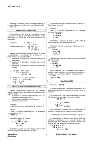 MATEMÁTICA




   Somando a diferença com o subtraendo obtemos o               2) Subtraindo 25 de um certo número obtemos 11.
minuendo. Dessa forma tiramos a prova da subtração.           Qual é esse número?
  4+3=7
                                                                 Solução:
             EXPRESSÕES NUMÉRICAS                                Seja x o número desconhecido. A igualdade
                                                              correspondente será:
   Para calcular o valor de uma expressão numérica                   x – 25 = 11
envolvendo adição e subtração, efetuamos essas                       x = 11 + 25
operações na ordem em que elas aparecem na                           x = 36
expressão.
                                                                 Passamos o número 25 para o outro lado da
  Exemplos:          35 – 18 + 13 =                           igualdade e com isso ele mudou de sinal.
                         17 + 13 = 30
  Veja outro exemplo: 47 + 35 – 42 – 15 =                        3) Qual o número natural que, adicionado a 8, é
                            82 – 42 – 15=                     igual a 20?
                               40 – 15 = 25                         Solução:
                                                                      x + 8 = 20
   Quando uma expressão numérica contiver os sinais                   x = 20 – 8
de parênteses ( ), colchetes [ ] e chaves {      },                     x = 12
procederemos do seguinte modo:
   1º Efetuamos as operações indicadas dentro dos                4) Determine o número natural do qual, subtraindo
      parênteses;                                             62, obtemos 43.
   2º efetuamos as operações indicadas dentro dos                   Solução:
      colchetes;                                                 x – 62 = 43
   3º efetuamos as operações indicadas dentro das                     x = 43 + 62
      chaves.                                                         x = 105

  1)    35 +[ 80 – (42 + 11) ] =                                 Para sabermos se o problema está correto é
            = 35 + [ 80 – 53] =                               simples, basta substituir o x pelo valor encontrado e
                   = 35 + 27 = 62                             realizarmos a operação. No último exemplo temos:
                                                                 x = 105
  2)    18 + { 72 – [ 43 + (35 – 28 + 13) ] } =                  105 – 62 = 43
        = 18 + { 72 – [ 43 + 20 ] } =
        = 18 + { 72 – 63} =                                                     MULTIPLICAÇÃO
        = 18 + 9 = 27
                                                                 Observe: 4 X 3 =12
       CÁLCULO DO VALOR DESCONHECIDO
                                                                 A operação efetuada chama-se multiplicação e é
   Quando pretendemos determinar um número                    indicada escrevendo-se um ponto ou o sinal x entre os
natural em certos tipos de problemas, procedemos do           números.
seguinte modo:
   - chamamos o número (desconhecido) de x ou                    Os números 3 e 4 são chamados fatores. O número
      qualquer outra incógnita ( letra )                      12, resultado da operação, é chamado produto.
   - escrevemos a igualdade correspondente                                3 X 4 = 12
   - calculamos o seu valor
                                                                          3           fatores
  Exemplos:                                                             X 4
  1) Qual o número que, adicionado a 15, é igual a 31?                   12           produto

   Solução:                                                      Por convenção, dizemos que a multiplicação de
     Seja x o número desconhecido.          A igualdade       qualquer número por 1 é igual ao próprio número.
correspondente será:
   x + 15 = 31                                                   A multiplicação de qualquer número por 0 é igual a 0.

  Calculando o valor de x temos:                                 A multiplicação de três ou mais fatores pode ser
          x + 15 = 31                                         efetuada multiplicando-se o terceiro número pelo
     x + 15 – 15 = 31 – 15                                    produto dos dois primeiros; o quarto numero pelo
           x = 31 – 15                                        produto dos três primeiros; e assim por diante.
             x = 16                                              3 x 4 x 2 x 5 =
                                                                    12 x 2 x 5
   Na prática , quando um número passa de um lado                        24 x 5 = 120
para outro da igualdade ele muda de sinal.

Matemática                                                3              A Opção Certa Para a Sua
Realização
 