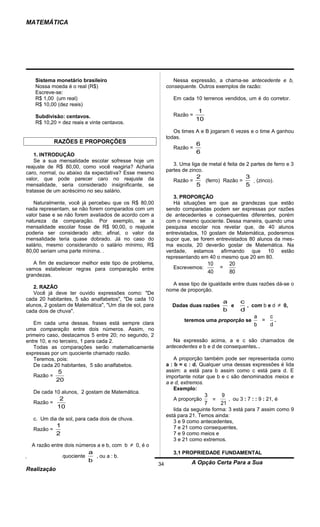 MATEMÁTICA




   Sistema monetário brasileiro                                 Nessa expressão, a chama-se antecedente e b,
   Nossa moeda é o real (R$)                                 consequente. Outros exemplos de razão:
   Escreve-se:
   R$ 1,00 (um real)                                            Em cada 10 terrenos vendidos, um é do corretor.
   R$ 10,00 (dez reais)
                                                                           1
   Subdivisão: centavos.                                        Razão =
                                                                          10
   R$ 10,20 = dez reais e vinte centavos.
                                                                Os times A e B jogaram 6 vezes e o time A ganhou
                                                             todas.
             RAZÕES E PROPORÇÕES                                          6
                                                                Razão =
    1. INTRODUÇÃO
                                                                          6
    Se a sua mensalidade escolar sofresse hoje um
                                                                3. Uma liga de metal é feita de 2 partes de ferro e 3
reajuste de R$ 80,00, como você reagiria? Acharia
                                                             partes de zinco.
caro, normal, ou abaixo da expectativa? Esse mesmo
valor, que pode parecer caro no reajuste da                               2                 3
                                                                Razão =     (ferro) Razão =          (zinco).
mensalidade, seria considerado insignificante, se                         5                 5
tratasse de um acréscimo no seu salário.
                                                                3. PROPORÇÃO
   Naturalmente, você já percebeu que os R$ 80,00               Há situações em que as grandezas que estão
nada representam, se não forem comparados com um             sendo comparadas podem ser expressas por razões
valor base e se não forem avaliados de acordo com a          de antecedentes e consequentes diferentes, porém
natureza da comparação. Por exemplo, se a                    com o mesmo quociente. Dessa maneira, quando uma
mensalidade escolar fosse de R$ 90,00, o reajuste            pesquisa escolar nos revelar que, de 40 alunos
poderia ser considerado alto; afinal, o valor da             entrevistados, 10 gostam de Matemática, poderemos
mensalidade teria quase dobrado. Já no caso do               supor que, se forem entrevistados 80 alunos da mes-
salário, mesmo considerando o salário mínimo, R$             ma escola, 20 deverão gostar de Matemática. Na
80,00 seriam uma parte mínima. .                             verdade, estamos afirmando que 10 estão
                                                             representando em 40 o mesmo que 20 em 80.
   A fim de esclarecer melhor este tipo de problema,                            10        20
vamos estabelecer regras para comparação entre                  Escrevemos:          =
                                                                                40        80
grandezas.
                                                               A esse tipo de igualdade entre duas razões dá-se o
   2. RAZÃO
                                                             nome de proporção.
   Você já deve ter ouvido expressões como: "De
cada 20 habitantes, 5 são analfabetos", "De cada 10
                                                                                         a
                                                                                         c
alunos, 2 gostam de Matemática", "Um dia de sol, para          Dadas duas razões           , com b e d ≠ 0,
                                                                                           e
cada dois de chuva".                                                                     b
                                                                                         d
                                                                                              a     c
                                                                     teremos uma proporção se   =     .
   Em cada uma dessas. frases está sempre clara                                               b     d
uma comparação entre dois números. Assim, no
primeiro caso, destacamos 5 entre 20; no segundo, 2
entre 10, e no terceiro, 1 para cada 2.                         Na expressão acima, a e c são chamados de
   Todas as comparações serão matematicamente                antecedentes e b e d de consequentes. .
expressas por um quociente chamado razão.
   Teremos, pois:                                                A proporção também pode ser representada como
   De cada 20 habitantes, 5 são analfabetos.                 a : b = c : d. Qualquer uma dessas expressões é lida
             5                                               assim: a está para b assim como c está para d. E
   Razão =                                                   importante notar que b e c são denominados meios e
             20                                              a e d, extremos.
                                                                 Exemplo:
   De cada 10 alunos, 2 gostam de Matemática.
                                                                               3   9
            2                                                   A proporção      =    , ou 3 : 7 : : 9 : 21, é
   Razão =                                                                     7   21
           10                                                   lida da seguinte forma: 3 está para 7 assim como 9
                                                             está para 21. Temos ainda:
   c. Um dia de sol, para cada dois de chuva.                   3 e 9 como antecedentes,
             1                                                  7 e 21 como consequentes,
   Razão =
             2                                                  7 e 9 como meios e
                                                                3 e 21 como extremos.
  A razão entre dois números a e b, com b    ≠ 0, é o
                             a                                  3.1 PROPRIEDADE FUNDAMENTAL
                 quociente     , ou a : b.
Matemática                   b                                          A Opção Certa Para a Sua
                                                        34
Realização
 