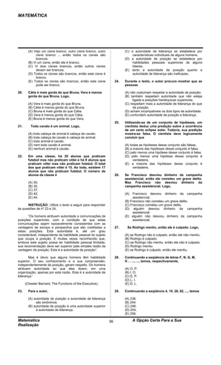 MATEMÁTICA




        (A) Vejo um cisne branco, outro cisne branco, outro              (C) a autoridade de liderança se estabelece por
             cisne branco ... então todos os cisnes são                       características individuais de alguns homens.
             brancos.                                                    (D) a autoridade de posição se estabelece por
        (B) Vi um cisne, então ele é branco.                                  habilidades pessoais superiores de alguns
        (C) Vi dois cisnes brancos, então outros cisnes                       líderes.
             devem ser brancos.                                          (E) tanto a autoridade de posição quanto a
        (D) Todos os cisnes são brancos, então este cisne é                   autoridade de liderança são ineficazes.
             branco.
        (E) Todos os cisnes são brancos, então este cisne          24.   Durante o texto, o autor procura mostrar que as
             pode ser branco.                                            pessoas

20.     Cátia é mais gorda do que Bruna. Vera é menos                    (A) não costumam respeitar a autoridade de posição.
        gorda do que Bruna. Logo,                                        (B) também respeitam autoridade que não esteja
                                                                               ligada a posições hierárquicas superiores.
        (A) Vera é mais gorda do que Bruna.                              (C) respeitam mais a autoridade de liderança do que
        (B) Cátia é menos gorda do que Bruna.                                  de posição.
        (C) Bruna é mais gorda do que Cátia.                             (D) acham incompatíveis os dois tipos de autoridade.
        (D) Vera é menos gorda do que Cátia.                             (E) confundem autoridade de posição e liderança.
        (E) Bruna é menos gorda do que Vera.
                                                                   25.   Utilizando-se de um conjunto de hipóteses, um
21.      Todo cavalo é um animal. Logo,                                  cientista deduz uma predição sobre a ocorrência
                                                                         de um certo eclipse solar. Todavia, sua predição
        (A) toda cabeça de animal é cabeça de cavalo.                    mostra-se falsa. O cientista deve logicamente
        (B) toda cabeça de cavalo é cabeça de animal.                    concluir que
        (C) todo animal é cavalo.
        (D) nem todo cavalo é animal.                                    (A) todas as hipóteses desse conjunto são falsas.
        (E) nenhum animal é cavalo.                                      (B) a maioria das hipóteses desse conjunto é falsa.
                                                                         (C) pelo menos uma hipótese desse conjunto é falsa.
22.     Em uma classe, há 20 alunos que praticam                         (D) pelo menos uma hipótese desse conjunto é
        futebol mas não praticam vôlei e há 8 alunos que                       verdadeira.
        praticam vôlei mas não praticam futebol. O total                 (E) a maioria das hipóteses desse conjunto é
        dos que praticam vôlei é 15. Ao todo, existem 17                       verdadeira.
        alunos que não praticam futebol. O número de
        alunos da classe é                                         26.   Se Francisco desviou dinheiro da campanha
                                                                         assistencial, então ele cometeu um grave delito.
        (A) 30.                                                          Mas Francisco não desviou dinheiro da
        (B) 35.                                                          campanha assistencial. Logo,
        (C) 37.
        (D) 42.                                                          (A)   Francisco desviou dinheiro da campanha
        (E) 44.                                                               assistencial.
                                                                         (B) Francisco não cometeu um grave delito.
      INSTRUÇÃO: Utilize o texto a seguir para responder                 (C) Francisco cometeu um grave delito.
às questões de nº 23 e 24.                                               (D) alguém desviou dinheiro da campanha
                                                                              assistencial.
       “Os homens atribuem autoridade a comunicações de                  (E) alguém não desviou dinheiro da campanha
posições superiores, com a condição de que estas                              assistencial.
comunicações sejam razoavelmente consistentes com as
vantagens de escopo e perspectiva que são creditadas a             27.    Se Rodrigo mentiu, então ele é culpado. Logo,
estas posições. Esta autoridade é, até um grau
considerável, independente da habilidade pessoal do sujeito              (A) se Rodrigo não é culpado, então ele não mentiu.
que ocupa a posição. E muitas vezes reconhecido que,                     (B) Rodrigo é culpado.
embora este sujeito possa ter habilidade pessoal limitada,               (C) se Rodrigo não mentiu. então ele não é culpado.
sua recomendação deve ser superior pela simples razão da                 (D) Rodrigo mentiu.
vantagem de posição. Esta é a autoridade de posição”.                    (E) se Rodrigo é culpado, então ele mentiu.

       Mas é óbvio que alguns homens têm habilidade                28.   Continuando a seqüência de letras F, N, G, M,
superior. O seu conhecimento e a sua compreensão,                        H . . ..., ..., temos, respectivamente,
independentemente da posição, geram respeito. Os homens
atribuem autoridade ao que eles dizem, em uma                            (A) O, P.
organização, apenas por esta razão. Esta é a autoridade de               (B) I, O.
liderança.'                                                              (C) E, P.
                                                                         (D) L, I.
      (Chester Barnard, The Functions of the Executive).                 (E) D, L.

23.     Para o autor,                                              29.   Continuando a seqüência 4, 10, 28, 82, ..., temos

        (A) autoridade de posição e autoridade de liderança              (A) 236.
             são sinônimos.                                              (B) 244.
        (B) autoridade de posição é uma autoridade superior              (C) 246.
             à autoridade de liderança.                                  (D) 254.
                                                                         (E) 256.

Matemática                                                    56               A Opção Certa Para a Sua
Realização
 
