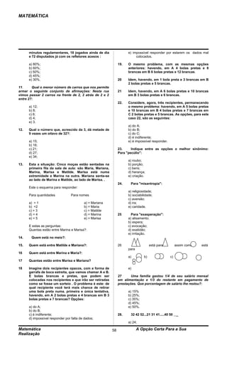 MATEMÁTICA




      minutos regulamentares, 18 jogados ainda de dia                 e) impossível responder por estarem os dados mal
      e 72 disputados já com os refletores acesos :                        colocados.

      a) 80%;                                                   19.   O mesmo problema, com as mesmas opções
      b) 60%;                                                         anteriores: havendo, em A 4 bolas pretas e 8
      c) 50%;                                                         brancas em B 6 bolas pretas e 12 brancas.
      d) 45%;
      e) 30%.                                                   20    ldem, havendo, em 1 bola preta e 3 brancas em B
                                                                      2 bolas pretas e 5 brancas.
11.     Qual o menor número de carros que nos permite
armar o seguinte conjunto de afirmações: Nesta rua              21    ldem, havendo, em A 6 bolas pretas e 10 brancas
vimos passar 2 carros na frente de 2, 2 atrás de 2 e 2                em B 3 bolas pretas e 6 brancas.
entre 2?:
                                                                22.   Considere, agora, três recipientes, permanecendo
      a) 12;                                                          o mesmo problema: havendo, em A 5 bolas pretas
      b) 8;                                                           e 10 brancas em B 4 bolas pretas e 7 brancas em
      c) 6;                                                           C 2 bolas pretas e 5 brancas. As opções, para este
      d) 4;                                                           caso 22, são as seguintes:
      e) 3.
                                                                      a) do A;
12.   Qual o número que, acrescido da 3, dá metade de                 b) do B;
      9 vezes um oitavo de 32?:                                       c) do C;
                                                                      d) é indiferente;
      a) 15;                                                          e) é impossível responder.
      b) 16;
      c) 21;                                                    23.     Indique entre as opções o melhor sinônimo:
      d) 27;                                                    Para "pecúlio":
      e) 34;
                                                                      a) roubo;
13.   Esta a situação: Cinco moças estão sentadas na                  b) porção;
      primeira fila da sala de aula: são Maria, Mariana,              c) bens;
      Marina, Marisa e Matilde. Marisa está numa                      d) herança;
      extremidade e Marina na outra. Mariana senta-se                 e) criação.
      ao lado de Marina e Matilde, ao lado de Marisa. .
                                                                24.    Para "misantropia":
      Este o esquema para responder:
                                                                      a) religiosidade;
      Para quantidades            Para nomes                          b) sociabilidade;
                                                                      c) aversão;
      a) = 1                              a) = Mariana                d) ira;
      b) =2                               b) = Maria                  e) caridade.
      c) = 3                              c) = Matilde
      d) = 4                              d) = Marina           25      Para "exasperação":
      e) = 5                              e) = Marisa                 a) alisamento;
                                                                      b) espera;
      E estas as perguntas:                                           c) evocação;
      Quantas estão entre Marina e Marisa?:                           d) exatidão;
                                                                      e) irritação.
14.    Quem está no meio?:

15.   Quem está entre Matilde e Mariana?:                       26                    está para         assim como        está
                                                                      para
16    Quem está entre Marina e Maria?:
                                                                      a)         b)                c)                d)
17    Quantas estão entre Marisa e Mariana?

18    Imagine dois recipientes opacos, com a forma de                 e)
      garrafa de boca estreita, que vamos chamar A e B.
      E bolas brancas e pretas, que podem ser                   27      Uma família gastou 1/4 de seu salário mensal
      colocadas nos recipientes e que irão ser retiradas        em alimentação e 1/3 do restante em pagamento de
      como se fosse um sorteio . O problema é este: de          prestações. Que porcentagem de salário lhe restou?:
      qual recipiente você terá mais chance de retirar
      uma bola preta numa. primeira e única tentativa,                a) 15%
      havendo, em A 2 bolas pretas e 4 brancas em B 3                 b) 25%;
      bolas pretas e 7 brancas? Opções:                               c) 35%;
                                                                      d) 45%;
      a) do A;                                                        e) 50%.
      b) do B;
      c) é indiferente;                                         28.    32 42 52...21 31 41.....40 50     _
      d) impossível responder por falta de dados;
                                                                      a) 24;

Matemática                                                 58                A Opção Certa Para a Sua
Realização
 