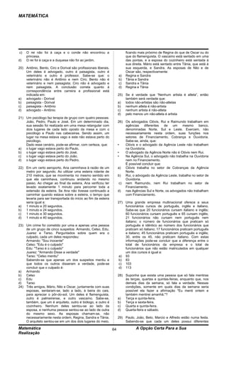 MATEMÁTICA




c)   O rei não foi à caça e o conde não encontrou a                        ficando mais próximo de Regina do que de Oscar ou do
     princesa.                                                             que do flamenguista. O vascaíno está sentado em uma
d)   O rei foi à caça e a duquesa não foi ao jardim.                       das pontas, e a esposa do cozinheiro está sentada à
                                                                           sua direita. Mário está sentado entre Tânia, que está à
20) Antônio, Bento, Ciro e Dorival são profissionais liberais.             sua esquerda, e Sandra. As esposas de Nilo e de
    Um deles é advogado, outro é paisagista, outro é                       Oscar são, respectivamente:
    veterinário e outro é professor. Sabe-se que: o                   a)   Regina e Sandra
    veterinário não é Antônio e nem Ciro; Bento não é                 b)   Tânia e Sandra
    veterinário e nem paisagista; Ciro não é advogado e               c)   Sandra e Tânia
    nem paisagista. A conclusão correta quanto à                      d)   Regina e Tânia
    correspondência entre carreira e profissional está
    indicada em:                                                      25) Se é verdade que “Nenhum artista é atleta”, então
a) advogado - Dorival                                                     também será verdade que:
b) paisagista - Dorival                                               a) todos não-artistas são não-atletas
c)  paisagista - Antônio                                              b) nenhum atleta é não-artista
d) advogado - Antônio                                                 c)  nenhum artista é não-atleta
                                                                      d) pelo menos um não-atleta é artista
21) Um psicólogo faz terapia de grupo com quatro pessoas:
    João, Pedro, Paulo e José. Em um determinado dia,                 26) Os advogados Clóvis, Rui e Raimundo trabalham em
    sua sessão foi realizada em uma mesa retangular com                   agências    diferentes   de   um    mesmo     banco,
    dois lugares de cada lado oposto da mesa e com o                      denominadas Norte, Sul e Leste. Exercem, não
    psicólogo e Paulo nas cabeceiras. Sendo assim, um                     necessariamente nesta ordem, suas funções nos
    lugar na mesa estava vago e este não estava perto do                  setores de Financiamento, Cobrança e Ouvidoria.
    psicólogo.                                                            Sabe-se, ainda, que:
    Dado esse cenário, pode-se afirmar, com certeza, que:             •   Clóvis e o advogado da Agência Leste não trabalham
a) o lugar vago estava perto do Paulo.                                    na Ouvidoria.
b) o lugar vago estava perto do José.                                 •   O advogado da Agência Norte não é Clóvis nem Rui.
c)  o lugar vago estava perto do João.                                •   Na Agência Sul, o advogado não trabalha na Ouvidoria
d) o lugar vago estava perto do Pedro.                                    nem no Financiamento.
                                                                          É possível concluir que:
22) Em um certo aeroporto, Ana caminhava à razão de um                a) Clóvis trabalha no setor de Cobranças da Agência
    metro por segundo. Ao utilizar uma esteira rolante de                 Norte.
    210 metros, que se movimenta no mesmo sentido em                  b) Rui, o advogado da Agência Leste, trabalha no setor de
    que ela caminhava, continuou andando no mesmo                         Ouvidoria.
    passo. Ao chegar ao final da esteira, Ana verificou ter            c) nem Raimundo, nem Rui trabalham no setor de
    levado exatamente 1 minuto para percorrer toda a                      Financiamento.
    extensão da esteira. Se Ana não tivesse continuado a              d) nas Agências Sul e Norte, os advogados não trabalham
    caminhar quando estava sobre a esteira, o tempo que                   com Financiamento.
    levaria para ser transportada do início ao fim da esteira
    seria igual a:                                                    27) Uma grande empresa multinacional oferece a seus
a) 1 minuto e 20 segundos.                                                funcionários cursos de português, inglês e italiano.
b) 1 minuto e 24 segundos.                                                Sabe-se que 20 funcionários cursam italiano e inglês;
c)  1 minuto e 30 segundos.                                               60 funcionários cursam português e 65 cursam inglês;
d) 1 minuto e 40 segundos.                                                21 funcionários não cursam nem português nem
                                                                          italiano; o número de funcionários que praticam só
23) Um crime foi cometido por uma e apenas uma pessoa                     português é idêntico ao número dos funcionários que
    de um grupo de cinco suspeitos: Armando, Celso, Edu,                  praticam só italiano; 17 funcionários praticam português
    Juarez e Tarso. Perguntados sobre quem era o                          e italiano; 45 funcionários praticam português e inglês;
    culpado, cada um deles respondeu:                                     30, entre os 45, não praticam italiano. Com estas
    Armando: "Sou inocente"                                               informações pode-se concluir que a diferença entre o
    Celso: "Edu é o culpado"                                              total de funcionários da empresa e o total de
    Edu: "Tarso é o culpado"                                              funcionários que não estão matriculados em qualquer
    Juarez: "Armando Disse a verdade"                                     um dos cursos é igual a:
    Tarso: "Celso mentiu"                                             a) 93
    Sabendo-se que apenas um dos suspeitos mentiu e                   b) 83
    que todos os outros disseram a verdade, pode-se                   c) 103
    concluir que o culpado é:                                         d) 113
a) Armando
b) Celso                                                              28) Suponha que exista uma pessoa que só fala mentiras
c)  Edu                                                                   às terças, quartas e quintas-feiras, enquanto que, nos
d) Tarso                                                                  demais dias da semana, só fala a verdade. Nessas
24) Três amigos, Mário, Nilo e Oscar, juntamente com suas                 condições, somente em quais dias da semana seria
    esposas, sentaram-se, lado a lado, à beira do cais,                   possível ela fazer a afirmação "Eu menti ontem e
    para apreciar o pôr-do-sol. Um deles é flamenguista,                  também mentirei amanhã."?
    outro é palmeirense, e outro vascaíno. Sabe-se,                   a) Terça e quinta-feira.
    também, que um é arquiteto, outro é biólogo, e outro é            b) Terça e sexta-feira.
    cozinheiro. Nenhum deles sentou-se ao lado da                     c)  Quarta e quinta-feira.
    esposa, e nenhuma pessoa sentou-se ao lado de outra               d) Quarta-feira e sábado.
    do mesmo sexo. As esposas chamam-se, não
    necessariamente nesta ordem, Regina, Sandra e Tânia.              29) Paulo, João, Beto, Marcio e Alfredo estão numa festa.
    O arquiteto sentou-se em um dos dois lugares do meio,                 Sabendo-se que cada um deles possui diferentes

Matemática                                                       64              A Opção Certa Para a Sua
Realização
 