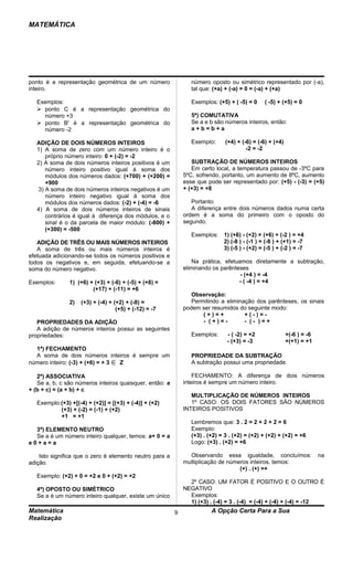 MATEMÁTICA




ponto é a representação geométrica de um número                 número oposto ou simétrico representado por (-a),
inteiro.                                                        tal que: (+a) + (-a) = 0 = (-a) + (+a)

   Exemplos:                                                    Exemplos: (+5) + ( -5) = 0     ( -5) + (+5) = 0
    ponto C é a representação geométrica do
     número +3                                                  5ª) COMUTATIVA
    ponto B' é a representação geométrica do                   Se a e b são números inteiros, então:
     número -2                                                  a+b=b+a

   ADIÇÃO DE DOIS NÚMEROS INTEIROS                              Exemplo:      (+4) + (-6) = (-6) + (+4)
   1) A soma de zero com um número inteiro é o                                         -2 = -2
       próprio número inteiro: 0 + (-2) = -2
   2) A soma de dois números inteiros positivos é um            SUBTRAÇÃO DE NÚMEROS INTEIROS
       número inteiro positivo igual à soma dos                 Em certo local, a temperatura passou de -3ºC para
       módulos dos números dados: (+700) + (+200) =          5ºC, sofrendo, portanto, um aumento de 8ºC, aumento
       +900                                                  esse que pode ser representado por: (+5) - (-3) = (+5)
    3) A soma de dois números inteiros negativos é um        + (+3) = +8
       número inteiro negativo igual à soma dos
       módulos dos números dados: (-2) + (-4) = -6              Portanto:
   4) A soma de dois números inteiros de sinais                 A diferença entre dois números dados numa certa
       contrários é igual à diferença dos módulos, e o       ordem é a soma do primeiro com o oposto do
       sinal é o da parcela de maior módulo: (-800) +        segundo.
       (+300) = -500
                                                                Exemplos:    1) (+6) - (+2) = (+6) + (-2 ) = +4
   ADIÇÃO DE TRÊS OU MAIS NÚMEROS INTEIROS                                   2) (-8 ) - (-1 ) = (-8 ) + (+1) = -7
   A soma de três ou mais números inteiros é                                 3) (-5 ) - (+2) = (-5 ) + (-2 ) = -7
efetuada adicionando-se todos os números positivos e
todos os negativos e, em seguida, efetuando-se a                 Na prática, efetuamos diretamente a subtração,
soma do número negativo.                                     eliminando os parênteses
                                                                                   - (+4 ) = -4
Exemplos:       1) (+6) + (+3) + (-6) + (-5) + (+8) =                             - ( -4 ) = +4
                         (+17) + (-11) = +6
                                                                Observação:
                2)   (+3) + (-4) + (+2) + (-8) =                Permitindo a eliminação dos parênteses, os sinais
                                    (+5) + (-12) = -7        podem ser resumidos do seguinte modo:
                                                                    (+)=+           +(-)=-
   PROPRIEDADES DA ADIÇÃO                                           - (+)=-         - (- )=+
   A adição de números inteiros possui as seguintes
propriedades:                                                   Exemplos:      - ( -2) = +2               +(-6 ) = -6
                                                                               - (+3) = -3                +(+1) = +1
  1ª) FECHAMENTO
  A soma de dois números inteiros é sempre um                   PROPRIEDADE DA SUBTRAÇÃO
número inteiro: (-3) + (+6) = + 3∈Z                             A subtração possui uma propriedade.

   2ª) ASSOCIATIVA                                               FECHAMENTO: A diferença de dois números
   Se a, b, c são números inteiros quaisquer, então: a       inteiros é sempre um número inteiro.
+ (b + c) = (a + b) + c
                                                                MULTIPLICAÇÃO DE NÚMEROS INTEIROS
   Exemplo:(+3) +[(-4) + (+2)] = [(+3) + (-4)] + (+2)           1º CASO: OS DOIS FATORES SÃO NÚMEROS
           (+3) + (-2) = (-1) + (+2)                         INTEIROS POSITIVOS
           +1 = +1
                                                                Lembremos que: 3 . 2 = 2 + 2 + 2 = 6
  3ª) ELEMENTO NEUTRO                                           Exemplo:
  Se a é um número inteiro qualquer, temos: a+ 0 = a            (+3) . (+2) = 3 . (+2) = (+2) + (+2) + (+2) = +6
e0+a=a                                                          Logo: (+3) . (+2) = +6

    Isto significa que o zero é elemento neutro para a         Observando essa igualdade, concluímos:                   na
adição.                                                      multiplicação de números inteiros, temos:
                                                                                  (+) . (+) =+
   Exemplo: (+2) + 0 = +2 e 0 + (+2) = +2
                                                               2º CASO: UM FATOR É POSITIVO E O OUTRO É
   4ª) OPOSTO OU SIMÉTRICO                                   NEGATIVO
   Se a é um número inteiro qualquer, existe um único          Exemplos:
                                                               1) (+3) . (-4) = 3 . (-4) = (-4) + (-4) + (-4) = -12
Matemática                                               9              A Opção Certa Para a Sua
Realização
 