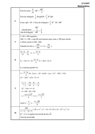 2/12/2007
Matemática
6
Área do setor:
2
2 R
R
2 2
θ θ
⋅π =
π
Área do triângulo: 21 1
R(tg ).R R tg
2 2
⋅ θ = ⋅ θ
Como tg 2θ = θ → Área do triângulo 2 21
R 2 R
2
= ⋅ ⋅ θ = θ
2
2
R
área dosetor 2
área do triângulo R
θ
= =
θ
1
2
7
5 60 300 segundos
300 3 100 são100 movimentos para cima e 200 para direita
o último ponto é (202, 100)
100 50
Equação da reta: y x y x
202 101
× =
÷ = →
= ⋅ ⇒ = ⋅
8
L
L
12 h 2r 12 h
r
12 12 2
12 h
S 2 r h 2 h = (12 h) h
2
S émáxima para
− −
= ⇒ =
−
= π ⋅ = π⋅ ⋅ π − ⋅
h = 6
9
3 2
3 2
8 3x
V .(8 2x).x (8 3x)(4 x).x 3x 20x 32x
2
3x 20x 32x 8 0
−
= − = − − = − +
− + − =
2
2 3 20 32 8
3 14 4 0
3x 14x 4 0
196 48 148
14 2 37 7 37
x x
6 3
2
− −
−
− + =
Δ = − =
± ±
= ⇒ =
−
8
como x < , x =
3
7 - 37
3
10
2 2 2 2
2 2
2
200
20 x y 4x 8 10 (x 2) y 6
x y 4x 8
R 6 A regiãoéumcírculoderaio 6.
Área docírculo:
≥ ⇒ + − + ≤ ⇒ − + ≤
+ − +
= ⇒
6π
 