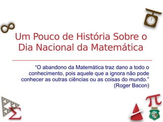 Um Pouco de História Sobre o
Dia Nacional da Matemática
“O abandono da Matemática traz dano a todo o
conhecimento, pois aquele que a ignora não pode
conhecer as outras ciências ou as coisas do mundo.”
(Roger Bacon)
 