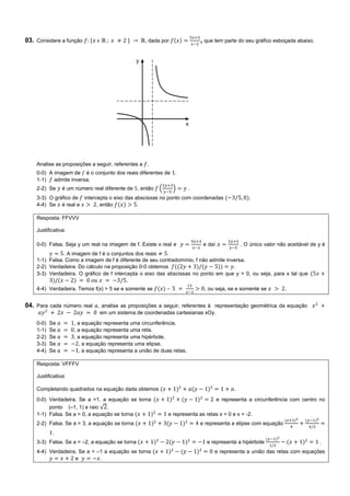 03. Considere a função , dada por , que tem parte do seu gráfico esboçada abaixo.
Analise as proposições a seguir, referentes a .
0-0) A imagem de é o conjunto dos reais diferentes de .
1-1) admite inversa.
2-2) Se é um número real diferente de , então ( ) .
3-3) O gráfico de intercepta o eixo das abscissas no ponto com coordenadas .
4-4) Se é real e , então .
Resposta: FFVVV
Justificativa:
0-0) Falsa. Seja y um real na imagem de f. Existe x real e e daí . O único valor não aceitável de y é
. A imagem de f é o conjuntos dos reais .
1-1) Falsa. Como a imagem de f é diferente de seu contradomínio, f não admite inversa.
2-2) Verdadeira. Do cálculo na proposição 0-0 obtemos .
3-3) Verdadeira. O gráfico de f intercepta o eixo das abscissas no ponto em que y = 0, ou seja, para x tal que
.
4-4) Verdadeira. Temos f(x) > 5 se e somente se – , ou seja, se e somente se .
04. Para cada número real , analise as proposições a seguir, referentes à representação geométrica da equação
em um sistema de coordenadas cartesianas xOy.
0-0) Se , a equação representa uma circunferência.
1-1) Se , a equação representa uma reta.
2-2) Se , a equação representa uma hipérbole.
3-3) Se , a equação representa uma elipse.
4-4) Se , a equação representa a união de duas retas.
Resposta: VFFFV
Justificativa:
Completando quadrados na equação dada obtemos .
0-0) Verdadeira. Se a =1, a equação se torna e representa a circunferência com centro no
ponto (–1, 1) e raio √ .
1-1) Falsa. Se a = 0, a equação se torna e representa as retas x = 0 e x = -2.
2-2) Falsa. Se a = 3, a equação se torna e representa a elipse com equação
.
3-3) Falsa. Se a = –2, a equação se torna e representa a hipérbole .
4-4) Verdadeira. Se a = –1 a equação se torna e representa a união das retas com equações
e .
 