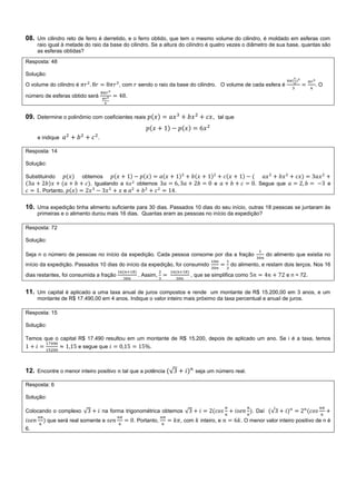 08. Um cilindro reto de ferro é derretido, e o ferro obtido, que tem o mesmo volume do cilindro, é moldado em esferas com
raio igual à metade do raio da base do cilindro. Se a altura do cilindro é quatro vezes o diâmetro de sua base, quantas são
as esferas obtidas?
Resposta: 48
Solução:
O volume do cilindro é , com sendo o raio da base do cilindro. O volume de cada esfera é . O
número de esferas obtido será .
09. Determine o polinômio com coeficientes reais , tal que
e indique .
Resposta: 14
Solução:
Substituindo obtemos
. Igualando a obtemos e . Segue que e
. Portanto, e .
10. Uma expedição tinha alimento suficiente para 30 dias. Passados 10 dias do seu início, outras 18 pessoas se juntaram às
primeiras e o alimento durou mais 16 dias. Quantas eram as pessoas no início da expedição?
Resposta: 72
Solução:
Seja n o número de pessoas no início da expedição. Cada pessoa consome por dia a fração do alimento que existia no
início da expedição. Passados 10 dias do início da expedição, foi consumido do alimento, e restam dois terços. Nos 16
dias restantes, foi consumida a fração . Assim, , que se simplifica como e n = 72.
11. Um capital é aplicado a uma taxa anual de juros compostos e rende um montante de R$ 15.200,00 em 3 anos, e um
montante de R$ 17.490,00 em 4 anos. Indique o valor inteiro mais próximo da taxa percentual e anual de juros.
Resposta: 15
Solução:
Temos que o capital R$ 17.490 resultou em um montante de R$ 15.200, depois de aplicado um ano. Se i é a taxa, temos
e segue que .
12. Encontre o menor inteiro positivo tal que a potência √ seja um número real.
Resposta: 6
Solução:
Colocando o complexo √ na forma trigonométrica obtemos √ . Daí √
que será real somente e . Portanto, , com inteiro, e . O menor valor inteiro positivo de n é
6.
 