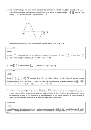 13. Seja uma função que tem como domínio o conjunto dos números reais e é dada por , com
e constantes reais. A figura abaixo ilustra o gráfico de , restrito ao intervalo fechado [ ] A função tem
período π e seu conjunto imagem é o intervalo fechado .
Determine as constantes e e o menor valor positivo de . Indique .
Resposta: 30
Solução:
Temos . Como a imagem do seno é o intervalo fechado [-1,1], temos . Como ( ) temos
e o menor valor positivo de b é . Temos .
14. Seja [ ] a inversa da matriz [ ]. Indique | | | | | | | |.
Resposta: 19
Solução:
Temos ( ) ( ) ( ). Segue que e . Das duas primeiras
equações obtemos e . Das duas últimas equações, obtemos
e . Assim | | | | | | | | .
15. Um jornal inclui em sua edição de domingo um CD de brinde. O CD pode ser de rock ou de música sertaneja, mas, como
está em uma embalagem não identificada, o comprador do jornal não sabe qual o gênero musical do CD, antes de adquirir
o jornal. 40% dos jornais circulam com o CD de rock e 60% com o CD de música sertaneja. A probabilidade de um leitor
do jornal gostar de rock é de 45%, e de gostar de música sertaneja é de 80%. Se um comprador do jornal é escolhido ao
acaso, qual a probabilidade percentual de ele gostar do CD encartado em seu jornal?
Resposta: 66
Solução:
A probabilidade de o CD encartado ser de rock e o leitor gostar de rock é de 0,4. 0,45 = 0,18 e a probabilidade de o CD ser de
sertanejo e o leitor gostar de sertanejo é de 0,6.0,8 = 0,48. A probabilidade de o leitor gostar do CD é de 0,18 + 0,48 = 0,66 =
66%.
 