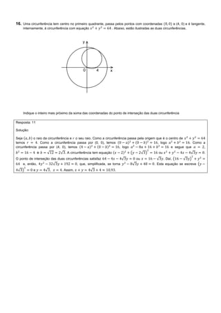 16. Uma circunferência tem centro no primeiro quadrante, passa pelos pontos com coordenadas e (4, 0) e é tangente,
internamente, à circunferência com equação . Abaixo, estão ilustradas as duas circunferências.
Indique o inteiro mais próximo da soma das coordenadas do ponto de interseção das duas circunferência
Resposta: 11
Solução:
Seja o raio da circunferência e o seu raio. Como a circunferência passa pela origem que é o centro de
temos . Como a circunferência passa por (0, 0), temos , logo . Como a
circunferência passa por (4, 0), temos , logo e segue que ,
e √ √ . A circunferência tem equação ( √ ) ou √ .
O ponto de interseção das duas circunferências satisfaz √ ou √ . Daí, ( √ )
e, então, √ , que, simplificada, se torna √ . Esta equação se escreve (
√ ) e √ , . Assim, √ .
 