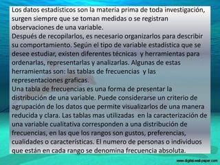 Los datos estadísticos son la materia prima de toda investigación,
surgen siempre que se toman medidas o se registran
observaciones de una variable.
Después de recopilarlos, es necesario organizarlos para describir
su comportamiento. Según el tipo de variable estadística que se
desee estudiar, existen diferentes técnicas y herramientas para
ordenarlas, representarlas y analizarlas. Algunas de estas
herramientas son: las tablas de frecuencias y las
representaciones graficas.
Una tabla de frecuencias es una forma de presentar la
distribución de una variable. Puede considerarse un criterio de
agrupación de los datos que permite visualizarlos de una manera
reducida y clara. Las tablas mas utilizadas en la caracterización de
una variable cualitativa corresponden a una distribución de
frecuencias, en las que los rangos son gustos, preferencias,
cualidades o características. El numero de personas o individuos
que están en cada rango se denomina frecuencia absoluta.
5
 