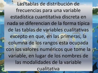 Las tablas de distribución de
frecuencias para una variable
estadística cuantitativa discreta en
nada se diferencian de la forma típica
de las tablas de variables cualitativas
excepto en que, en las primeras, la
columna de los rangos esta ocupada
con los valores numéricos que tome la
variable, en lugar de los nombres de
las modalidades de la variable
cualitativa 6
 