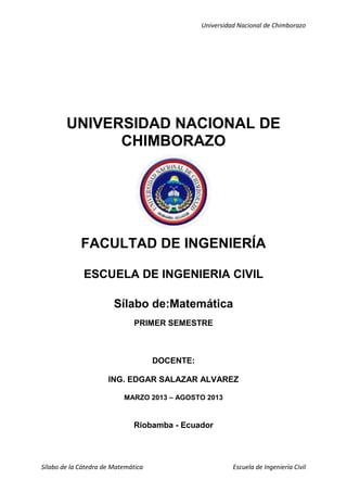 Universidad Nacional de Chimborazo
Sílabo de la Cátedra de Matemática Escuela de Ingeniería Civil
UNIVERSIDAD NACIONAL DE
CHIMBORAZO
FACULTAD DE INGENIERÍA
ESCUELA DE INGENIERIA CIVIL
Sílabo de:Matemática
PRIMER SEMESTRE
DOCENTE:
ING. EDGAR SALAZAR ALVAREZ
MARZO 2013 – AGOSTO 2013
Riobamba - Ecuador
 