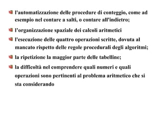 l'automatizzazione delle procedure di conteggio, come ad
esempio nel contare a salti, o contare all'indietro;
l’organizzazione spaziale dei calcoli aritmetici
l'esecuzione delle quattro operazioni scritte, dovuta al
mancato rispetto delle regole procedurali degli algoritmi;
la ripetizione la maggior parte delle tabelline;
la difficoltà nel comprendere quali numeri e quali
operazioni sono pertinenti al problema aritmetico che si
sta considerando
 