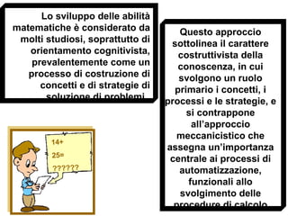 Lo sviluppo delle abilità
matematiche è considerato da
molti studiosi, soprattutto di
orientamento cognitivista,
prevalentemente come un
processo di costruzione di
concetti e di strategie di
soluzione di problemi.
Questo approccio
sottolinea il carattere
costruttivista della
conoscenza, in cui
svolgono un ruolo
primario i concetti, i
processi e le strategie, e
si contrappone
all’approccio
meccanicistico che
assegna un’importanza
centrale ai processi di
automatizzazione,
funzionali allo
svolgimento delle
procedure di calcolo
14+
25=
??????
 