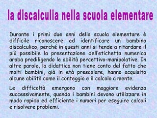Durante i primi due anni della scuola elementare è
difficile riconoscere ed identificare un bambino
discalculico, perché in questi anni si tende a ritardare il
più possibile la presentazione dell’etichetta numerica
araba prediligendo le abilità percettivo-manipolative. In
altre parole, la didattica non tiene conto del fatto che
molti bambini, già in età prescolare, hanno acquisito
alcune abilità come il conteggio e il calcolo a mente.
Le difficoltà emergono con maggiore evidenza
successivamente, quando i bambini devono utilizzare in
modo rapido ed efficiente i numeri per eseguire calcoli
e risolvere problemi.
 