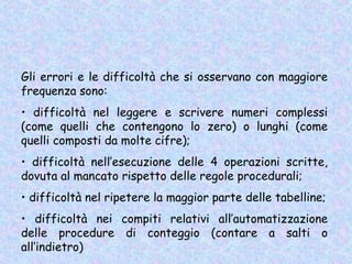 Gli errori e le difficoltà che si osservano con maggiore
frequenza sono:
• difficoltà nel leggere e scrivere numeri complessi
(come quelli che contengono lo zero) o lunghi (come
quelli composti da molte cifre);
• difficoltà nell’esecuzione delle 4 operazioni scritte,
dovuta al mancato rispetto delle regole procedurali;
• difficoltà nel ripetere la maggior parte delle tabelline;
• difficoltà nei compiti relativi all’automatizzazione
delle procedure di conteggio (contare a salti o
all’indietro)
 