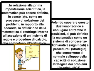 . In relazione alla prima
impostazione scientifica, la
matematica può essere definita,
in senso lato, come un
processo di soluzione dei
problemi, in rapporto alla
seconda, la definizione della
matematica si restringe intorno
all’accezione di un insieme di
regole e procedure di calcolo,
che competono all’aritmetica.
Volendo superare questo
dualismo teorico e
coniugare entrambe le
posizioni, si può definire
la matematica come un
sistema di conoscenze
dichiarative (significati) e
procedurali (strategie)
che concorrono al
normale sviluppo della
capacità di soluzione
strategica dei problemi
(Resnick, 1991).
14+
25=
?????
?
 