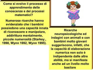 Come si evolve il processo di
apprendimento delle
conoscenze e dei processi
matematici?
Numerose ricerche hanno
evidenziato che i bambini
possiedono una capacità innata
di riconoscere e manipolare,
addirittura mentalmente,
piccole numerosità (Starkey.,
1990, Wynn 1992, Wynn 1995).
Ricerche
neuropsicologiche ed
indagini con animali e con
bambini molto giovani
suggeriscono, infatti, che
la capacità di elaborazione
numerica non solo è
indipendente dalle altre
abilità, ma si manifesta
anche ad un livello molto
basilare
5 > o <
di 6 ????
 