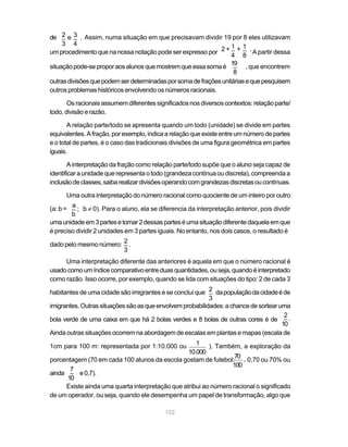 102
de Assim, numa situação em que precisavam dividir 19 por 8 eles utilizavam
um procedimento que na nossa notação pode ser expresso por A partir dessa
situaçãopode-seproporaosalunosquemostremqueessasomaé , que encontrem
outrasdivisõesquepodemserdeterminadasporsomadefraçõesunitáriasequepesquisem
outros problemas históricos envolvendo os números racionais.
Os racionais assumem diferentes significados nos diversos contextos: relação parte/
todo,divisãoerazão.
A relação parte/todo se apresenta quando um todo (unidade) se divide em partes
equivalentes.Afração,porexemplo,indicaarelaçãoqueexisteentreumnúmerodepartes
e o total de partes, é o caso das tradicionais divisões de uma figura geométrica em partes
iguais.
A interpretação da fração como relação parte/todo supõe que o aluno seja capaz de
identificar a unidade que representa o todo (grandeza contínua ou discreta), compreenda a
inclusãodeclasses,saibarealizardivisõesoperandocomgrandezasdiscretasoucontínuas.
Uma outra interpretação do número racional como quociente de um inteiro por outro
(a: b = b ≠ 0). Para o aluno, ela se diferencia da interpretação anterior, pois dividir
umaunidadeem3partesetomar2dessasparteséumasituaçãodiferentedaquelaemque
é preciso dividir 2 unidades em 3 partes iguais. No entanto, nos dois casos, o resultado é
dado pelo mesmo número:
Uma interpretação diferente das anteriores é aquela em que o número racional é
usadocomoumíndicecomparativoentreduasquantidades,ouseja,quandoéinterpretado
como razão. Isso ocorre, por exemplo, quando se lida com situações do tipo: 2 de cada 3
habitantes de uma cidade são imigrantes e se conclui que dapopulaçãodacidadeéde
imigrantes.Outrassituaçõessãoasqueenvolvemprobabilidades:achancedesortearuma
bola verde de uma caixa em que há 2 bolas verdes e 8 bolas de outras cores é de
Ainda outras situações ocorrem na abordagem de escalas em plantas e mapas (escala de
1cm para 100 m: representada por 1:10.000 ou ). Também, a exploração da
porcentagem (70 em cada 100 alunos da escola gostam de futebol: 0,70 ou 70% ou
ainda e0,7).
Existe ainda uma quarta interpretação que atribui ao número racional o significado
de um operador, ou seja, quando ele desempenha um papel de transformação, algo que
2 3
3 4
_ _e .
_ _1 1
4 8
+ .2 +
_19
8
a
b
_ ;
_2
3
.
_2
3
_2
10
.
70
100
,
1
10.000
_7
10
 