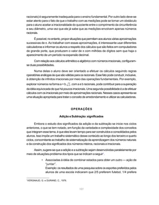 107
racionais) é seguramente inadequada para o ensino fundamental. Por outro lado deve-se
estar atento para o fato de que o trabalho com as medições pode se tornar um obstáculo
para o aluno aceitar a irracionalidade do quociente entre o comprimento da circunferência
e seu diâmetro, uma vez que ele já sabe que as medições envolvem apenas números
racionais.
Épossível,noentanto,proporsituaçõesquepermitamaosalunosváriasaproximações
sucessivas de π. Ao trabalhar com essas aproximações, é interessante usar diferentes
calculadoras e informar os alunos a respeito dos cálculos que são feitos em computadores
de grande porte, que produzem o valor de π com milhões de dígitos sem que haja o
aparecimento de um período na expansão decimal.
Comrelaçãoaoscálculosaritméticoealgébricocomnúmerosirracionais,configuram-
seduaspossibilidades.
Numa delas o aluno deve ser orientado a efetuar os cálculos seguindo regras
operatóriasanálogasàsquesãoválidasparaosracionais.Essefatopodeconduzir,inclusive,
à obtenção de infinitos irracionais por meio das operações fundamentais. Por exemplo,
explorar números na forma a + b 2, com a e b racionais, pode contribuir para a superação
daidéiaequivocadadequehápoucosirracionais.Umasegundapossibilidadeéadeefetuar
cálculoscomosirracionaispormeiodeaproximaçõesracionais.Nessescasosapresenta-se
umasituaçãoapropriadaparatrataroconceitodearredondamentoeutilizarascalculadoras.
OPERAÇÕES
Adição e Subtração: significados
Embora o estudo dos significados da adição e da subtração se inicie nos ciclos
anteriores, o que se tem notado, em função da variedade e complexidade dos conceitos
queintegramessetema,équeeleslevamtempoparaserconstruídoseconsolidadospelos
alunos. Isso impõe um trabalho sistemático desse conteúdo ao longo dos terceiro e quarto
ciclos,concomitanteaotrabalhodesistematizaçãodaaprendizagemdosnúmerosnaturais
e da construção dos significados dos números inteiros, racionais e irracionais.
Assim,sugere-sequeaadiçãoeasubtraçãosejamdesenvolvidasparalelamentepor
meio de situações-problema dos tipos que se indicam a seguir1
.
• Associadas à idéia de combinar estados para obter um outro — ação de
“juntar”.
Exemplo:osresultadosdeumapesquisasobreosesportespreferidospelos
alunos de uma escola indicaram que 2/5 preferem futebol, 1/4 prefere
1
VERGNAUD, G. e DURAND, C., 1976.
 