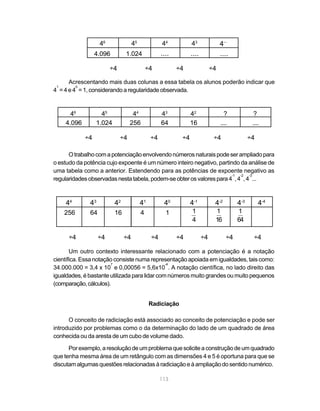113
Acrescentando mais duas colunas a essa tabela os alunos poderão indicar que
4
1
= 4 e 4
0
= 1, considerando a regularidade observada.
Otrabalhocomapotenciaçãoenvolvendonúmerosnaturaispodeserampliadopara
o estudo da potência cujo expoente é um número inteiro negativo, partindo da análise de
uma tabela como a anterior. Estendendo para as potências de expoente negativo as
regularidadesobservadasnestatabela,podem-seobterosvalorespara4
-1
,4
-2
,4
-3
...
Um outro contexto interessante relacionado com a potenciação é a notação
científica. Essa notação consiste numa representação apoiada em igualdades, tais como:
34.000.000 = 3,4 x 10
7
e 0,00056 = 5,6x10
-4
. A notação científica, no lado direito das
igualdades, é bastante utilizada para lidar com números muito grandes ou muito pequenos
(comparação,cálculos).
Radiciação
O conceito de radiciação está associado ao conceito de potenciação e pode ser
introduzido por problemas como o da determinação do lado de um quadrado de área
conhecida ou da aresta de um cubo de volume dado.
Por exemplo, a resolução deumproblemaquesoliciteaconstruçãodeumquadrado
que tenha mesma área de um retângulo com as dimensões 4 e 5 é oportuna para que se
discutam algumas questões relacionadas àradiciaçãoeàampliaçãodosentidonumérico.
46
45
44
43
4
...
4.096 1.024 .... .... ....
÷4 ÷4 ÷4 ÷4
46
45
44
43
42
? ?
4.096 1.024 256 64 16 .... ....
÷4 ÷4 ÷4 ÷4 ÷4 ÷4
44
43
42
41
40
4-1
4-2
4-3
4-4
256 64 16 4 1 1
4
1
16
1
64
÷4 ÷4 ÷4 ÷4 ÷4 ÷4 ÷4 ÷4
 