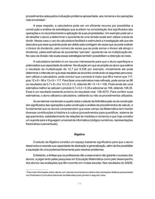 115
procedimentosadequadosàsituação-problemaapresentada,aosnúmeroseàsoperações
nela envolvidas2
.
A esse respeito, a calculadora pode ser um eficiente recurso por possibilitar a
construção e análise de estratégias que auxiliam na consolidação dos significados das
operaçõesenoreconhecimentoeaplicaçãodesuaspropriedades.Umexemplopodesero
de desafiar o aluno a determinar o quociente de uma divisão exata sem utilizar a tecla de
dividir. Nesse caso o uso da calculadora facilitará e estimulará a investigação até que ele
descubraqueessequocientepodeserobtidopelacontagemdevezesquesepodesubtrair
o divisor do dividendo, pelo número de vezes que se pode somar o divisor até atingir o
dividendo, pelas estimativas de quocientes “parciais”, apoiando-se na multiplicação etc.
No caso da divisão não exata essas estratégias tambémpossibilitamaobtençãodoresto.
A calculadora também é um recurso interessante para que o aluno aperfeiçoe e
potencializesuacapacidadedeestimar.Nasituaçãoemquesepropõeaoalunoqueestime
o resultado da multiplicação de 12,7 por 8,536 por exemplo, inicialmente ele pode
determinarointervaloemqueesseresultadoseencontraconstruindoosseguintespercursos:
sem utilizar a calculadora, pode concluir que o produto é maior que 96 e menor que 117,
pois 12 x 8 = 96 e 13 x 9 = 117. Para fazer uma estimativa mais refinada, pode somar ao 96
os resultados de 0,7 x 8 ≅ 6 e 12 x 0,5 = 6, obtendo 96 + 6 + 6 = 108. Pode ainda dar uma
estimativamelhorsecalcularoproduto0,7x0,5=0,35eadicionarao108,obtendo108,35.
Esse é um resultado bastante próximo do resultado real: 108,4072. Para conferir suas
estimativas, o aluno utilizará a calculadora, validando ou não os procedimentos utilizados.
AoseretomarnosterceiroequartociclosoestudodaAritméticapelaviadaconstrução
dossignificadosdasoperaçõesepelaconstruçãoeanálisedeprocedimentosdecálculo,é
fundamental que os alunos compreendam que esse campo da Matemática tem trazido
diversas contribuições à história e à cultura (procedimentos para quantificar, sistema de
agrupamentos, estabelecimento de relações de medidas e números) e que hoje constitui
umsuporteparaalinguagemuniversaldainformática(códigosnuméricos,representações
fracionárias e percentuais).
Álgebra
O estudo da Álgebra constitui um espaço bastante significativo para que o aluno
desenvolvaeexercitesuacapacidadedeabstraçãoegeneralização,alémdelhepossibilitar
aaquisiçãodeumapoderosaferramentapararesolverproblemas.
Entretanto,aênfasequeosprofessoresdãoaesseensinonãogaranteosucessodos
alunos, a julgar tanto pelas pesquisas em Educação Matemática como pelo desempenho
dos alunos nas avaliações que têm ocorrido em muitas escolas. Nos resultados do SAEB,
2
Para mais informações sobre cálculo com naturais recomenda-se a leitura das orientações didáticas apresentadas
nos Parâmetros Curriculares Nacionais de Matemática para primeiro e segundo ciclos.
 