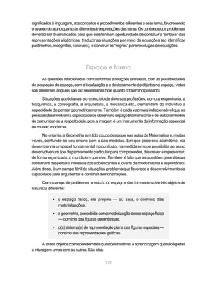 122
significadosàlinguagem,aosconceitoseprocedimentosreferentesaessetema,favorecendo
oavançodoalunoquantoàsdiferentesinterpretaçõesdasletras.Oscontextosdosproblemas
deverão ser diversificados para que eles tenham oportunidade de construir a “sintaxe” das
representações algébricas, traduzir as situações por meio de equações (ao identificar
parâmetros, incógnitas, variáveis), e construir as “regras” para resolução de equações.
Espaço e forma
Asquestõesrelacionadascomasformaserelaçõesentreelas,comaspossibilidades
de ocupação do espaço, com a localização e o deslocamento de objetos no espaço, vistos
sobdiferentesângulossãotãonecessáriashojequantooforamnopassado.
Situações quotidianas e o exercício de diversas profissões, como a engenharia, a
bioquímica, a coreografia, a arquitetura, a mecânica etc., demandam do indivíduo a
capacidade de pensar geometricamente. Também é cada vez mais indispensável que as
pessoasdesenvolvamacapacidadedeobservaroespaçotridimensionaledeelaborarmodos
de comunicar-se a respeito dele, pois a imagem é um instrumento de informação essencial
no mundo moderno.
Noentanto,aGeometriatemtidopoucodestaquenasaulasdeMatemáticae,muitas
vezes, confunde-se seu ensino com o das medidas. Em que pese seu abandono, ela
desempenha um papel fundamental no currículo, na medida em que possibilita ao aluno
desenvolverumtipodepensamentoparticularparacompreender,descrevererepresentar,
de forma organizada, o mundo em que vive. Também é fato que as questões geométricas
costumamdespertarointeressedosadolescentesejovensdemodonaturaleespontâneo.
Além disso, é um campo fértil de situações-problema que favorece o desenvolvimento da
capacidadeparaargumentareconstruirdemonstrações.
Comocampodeproblemas,oestudodoespaçoedasformasenvolvetrêsobjetosde
natureza diferente:
• o espaço físico, ele próprio — ou seja, o domínio das
materializações;
• ageometria,concebidacomomodelizaçãodesseespaçofísico
— domínio das figuras geométricas;
• o(s)sistema(s)derepresentaçãoplanadasfigurasespaciais—
domíniodasrepresentaçõesgráficas.
Aessesobjetoscorrespondemtrêsquestõesrelativasàaprendizagemquesãoligadas
einteragemumascomasoutras.Sãoelas:
 