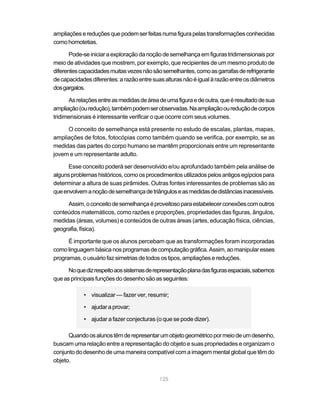 125
ampliaçõesereduçõesquepodemserfeitasnumafigurapelastransformaçõesconhecidas
como homotetias.
Pode-seiniciaraexploraçãodanoçãodesemelhançaemfigurastridimensionaispor
meio de atividades que mostrem, por exemplo, que recipientes de um mesmo produto de
diferentescapacidadesmuitasvezesnãosãosemelhantes,comoasgarrafasderefrigerante
decapacidadesdiferentes:arazãoentresuasalturasnãoéigualàrazãoentreosdiâmetros
dosgargalos.
Asrelaçõesentreasmedidasdeáreadeumafiguraedeoutra,queéresultadodesua
ampliação(ouredução),tambémpodemserobservadas.Naampliaçãooureduçãodecorpos
tridimensionais é interessante verificar o que ocorre com seus volumes.
O conceito de semelhança está presente no estudo de escalas, plantas, mapas,
ampliações de fotos, fotocópias como também quando se verifica, por exemplo, se as
medidas das partes do corpo humano se mantêm proporcionais entre um representante
jovem e um representante adulto.
Esse conceito poderá ser desenvolvido e/ou aprofundado também pela análise de
algunsproblemashistóricos,comoosprocedimentosutilizadospelosantigosegípciospara
determinar a altura de suas pirâmides. Outras fontes interessantes de problemas são as
queenvolvemanoçãodesemelhançadetriânguloseasmedidasdedistânciasinacessíveis.
Assim,oconceitodesemelhançaéproveitosoparaestabelecerconexõescomoutros
conteúdos matemáticos, como razões e proporções, propriedades das figuras, ângulos,
medidas (áreas, volumes) e conteúdos de outras áreas (artes, educação física, ciências,
geografia,física).
É importante que os alunos percebam que as transformações foram incorporadas
comolinguagembásicanosprogramasdecomputaçãográfica.Assim,aomanipularesses
programas, o usuário faz simetrias de todos os tipos, ampliações e reduções.
Noquedizrespeitoaossistemasderepresentaçãoplanadasfigurasespaciais,sabemos
queasprincipaisfunçõesdodesenhosãoasseguintes:
• visualizar — fazer ver, resumir;
• ajudar a provar;
• ajudar a fazer conjecturas (o que se pode dizer).
Quandoosalunostêmderepresentarumobjetogeométricopormeiodeumdesenho,
buscam uma relação entre a representação do objeto e suas propriedades e organizam o
conjunto do desenho de uma maneira compatível com a imagem mental global que têm do
objeto.
 